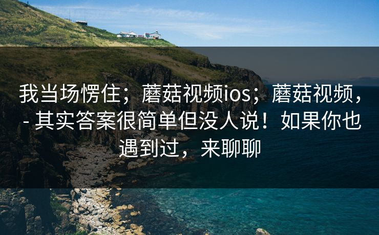 我当场愣住；蘑菇视频ios；蘑菇视频， - 其实答案很简单但没人说！如果你也遇到过，来聊聊
