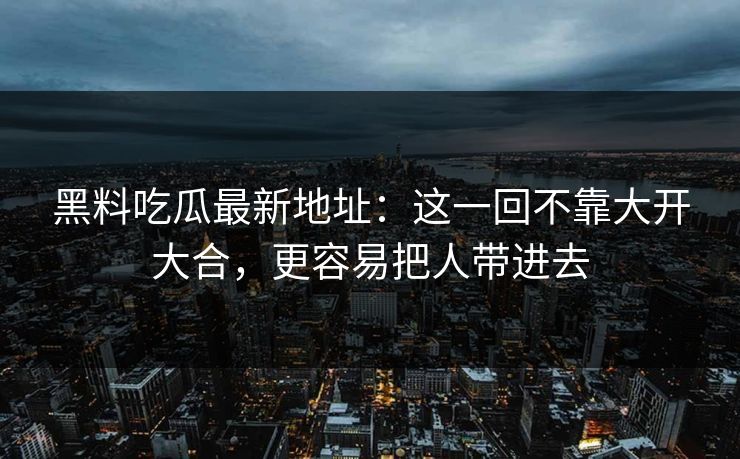 黑料吃瓜最新地址:这一回不靠大开大合,更容易把人带进去 黑料吃瓜最新地址:这一回不靠大开大合,更容易把人带进去