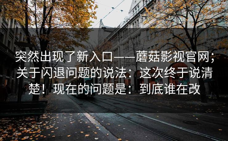 突然出现了新入口——蘑菇影视官网；关于闪退问题的说法：这次终于说清楚！现在的问题是：到底谁在改