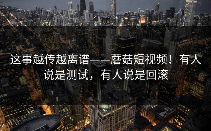 这事越传越离谱——蘑菇短视频！有人说是测试，有人说是回滚