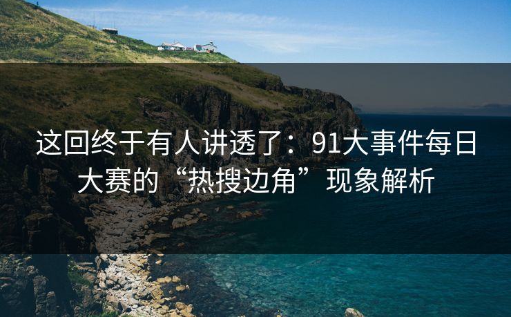 这回终于有人讲透了：91大事件每日大赛的“热搜边角”现象解析