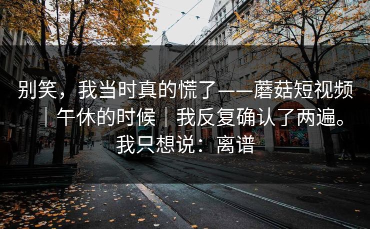 别笑,我当时真的慌了——蘑菇短视频|午休的时候|我反复确认了两遍。我只想说:离谱 别笑,我当时真的慌了——蘑菇短视频|午休的时候|我反复确认了两遍。我只想说:离谱