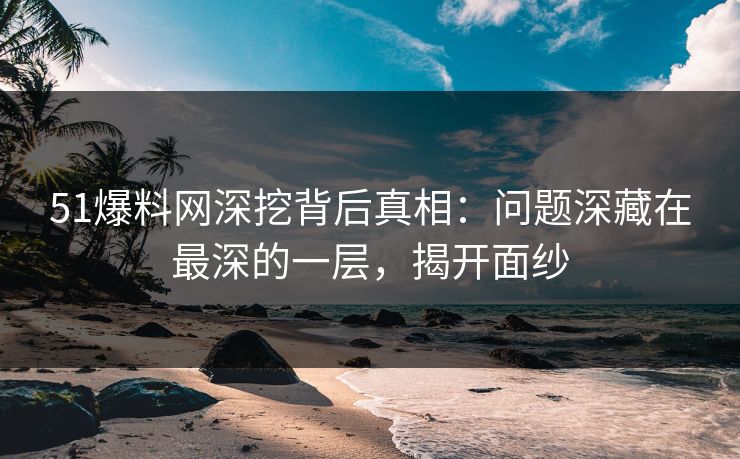 51爆料网深挖背后真相：问题深藏在最深的一层，揭开面纱