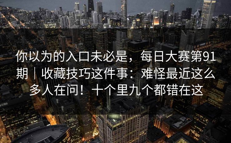 你以为的入口未必是,每日大赛第91期|收藏技巧这件事:难怪最近这么多人在问!十个里九个都错在这 你以为的入口未必是,每日大赛第91期|收藏技巧这件事:难怪最近这么多人在问!十个里九个都错在这