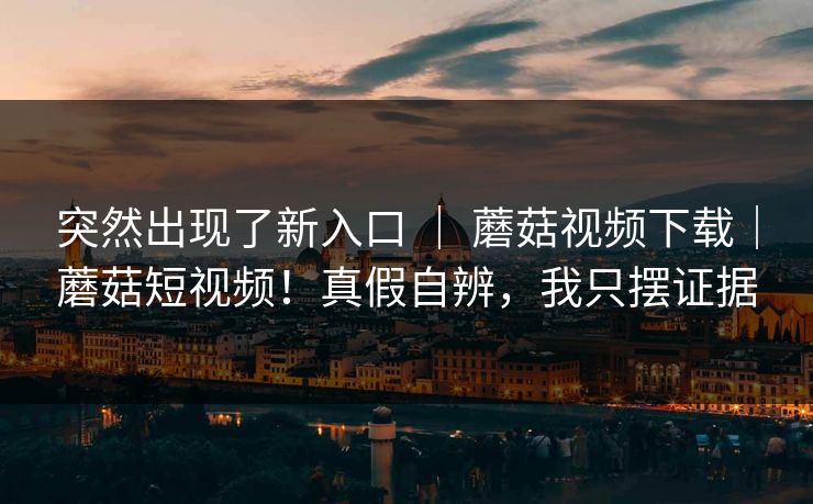 突然出现了新入口 | 蘑菇视频下载|蘑菇短视频!真假自辨,我只摆证据 突然出现了新入口 | 蘑菇视频下载|蘑菇短视频!真假自辨,我只摆证据